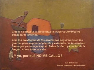 Tras la Conquista, la Reconquista. Hacer la América es deshacer la América.  Tras los dividendos de los dividendos seguiremos en las guerras para saquear el planeta y exterminar la humanidad hasta que ya no haya a quién hablarle. Pero ya me fui de la lengua. Ahora todo se sabe.   Manuel Reyna ¿Y yo, por qué NO ME CALLO?   Luis Britto García Escritor venezolano - Noviembre 2007   