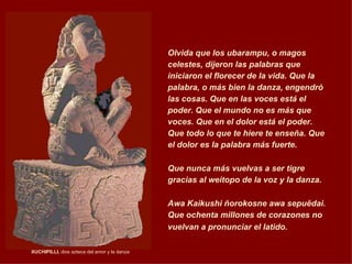 XUCHIPILLI,  dios azteca del amor y la danza    Olvida que los ubarampu, o magos celestes, dijeron las palabras que iniciaron el florecer de la vida. Que la palabra, o más bien la danza, engendró las cosas. Que en las voces está el poder. Que el mundo no es más que voces. Que en el dolor está el poder. Que todo lo que te hiere te enseña. Que el dolor es la palabra más fuerte. Que nunca más vuelvas a ser tigre gracias al weitopo de la voz y la danza. Awa Kaikushi ñorokosne awa sepuëdai. Que ochenta millones de corazones no vuelvan a pronunciar el latido.   