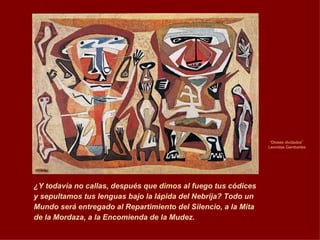 “ Dioses olvidados”  Leonidas Gambartes ¿Y todavía no callas, después que dimos al fuego tus códices y sepultamos tus lenguas bajo la lápida del Nebrija? Todo un Mundo será entregado al Repartimiento del Silencio, a la Mita de la Mordaza, a la Encomienda de la Mudez. 