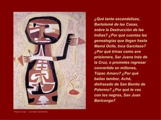 “ Payé en rojo”  - Leonidas Gambartes ¿ Qué tanto escandalizas, Bartolomé de las Casas, sobre la Destrucción de las Indias? ¿Por qué cuentas las genealogías que llegan hasta Mamá Ocllo, Inca Garcilaso? ¿Por qué trinas como ave prisionera, Sor Juana Inés de la Cruz, o prometes regresar convertido en millones, Túpac Amaru? ¿Por qué bailas tambor, Aché, disfrazado de San Benito de Palermo? ¿Por qué te vas con los negros, San Juan Baricongo?  