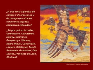 ¿A qué tanta algarabía de caribes y de araucanos y de paraguayos alzados, cimarrones fugados, comuneros rebelados?  ¿Tú por qué no te callas, Guaicaipuro, Cuautémoc, Hatuey, Guarionex, Guayrocuya, Siboney, Negro Miguel, Caupolicán, Lautaro, Calatayud, Toroté, Andresote, Guimaraes, Dos Santos, Francisco de León, Chirinos?  Liber Fri d man  -  “Viajeros de alboradas”   