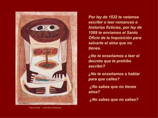 “ Figura Payé”  - Leonidas Gambartes Por ley de 1532 te vetamos escribir o leer romances o historias ficticias, por ley de 1569 te enviamos el Santo Oficio de la Inquisición para salvarte el alma que no tienes. ¿No te enseñamos a leer el decreto que te prohíbe escribir? ¿No te enseñamos a hablar para que calles? ¿No sabes que no tienes alma? ¿No sabes que no sabes? 