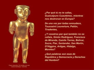 Figura masculina. Oro fundido a la cera Cultura Quimbaya   - Colombia  ¿Por qué tú no te callas, Guaicaipuro Cuautémoc, mientras nos destronan en Europa?  De una vez por todas enmudece, Toussaint Louverture, Petión, Tiradentes,  ¿Y vosotros por qué también no os callais, Simón Rodríguez, Francisco de Miranda, Camilo Torres, Bolívar, Sucre, Piar, Santander, San Martín, O’Higgins, Artigas, Hidalgo, Morelos?  ¿Qué palabras son esas de República y Democracia y Derechos del Hombre? 