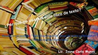 Basado en el texto de “Celia Díaz Argüero, Libros de texto y biblioteca :
un libro o muchos materiales”
Lic. Ivana Carla Munini
 