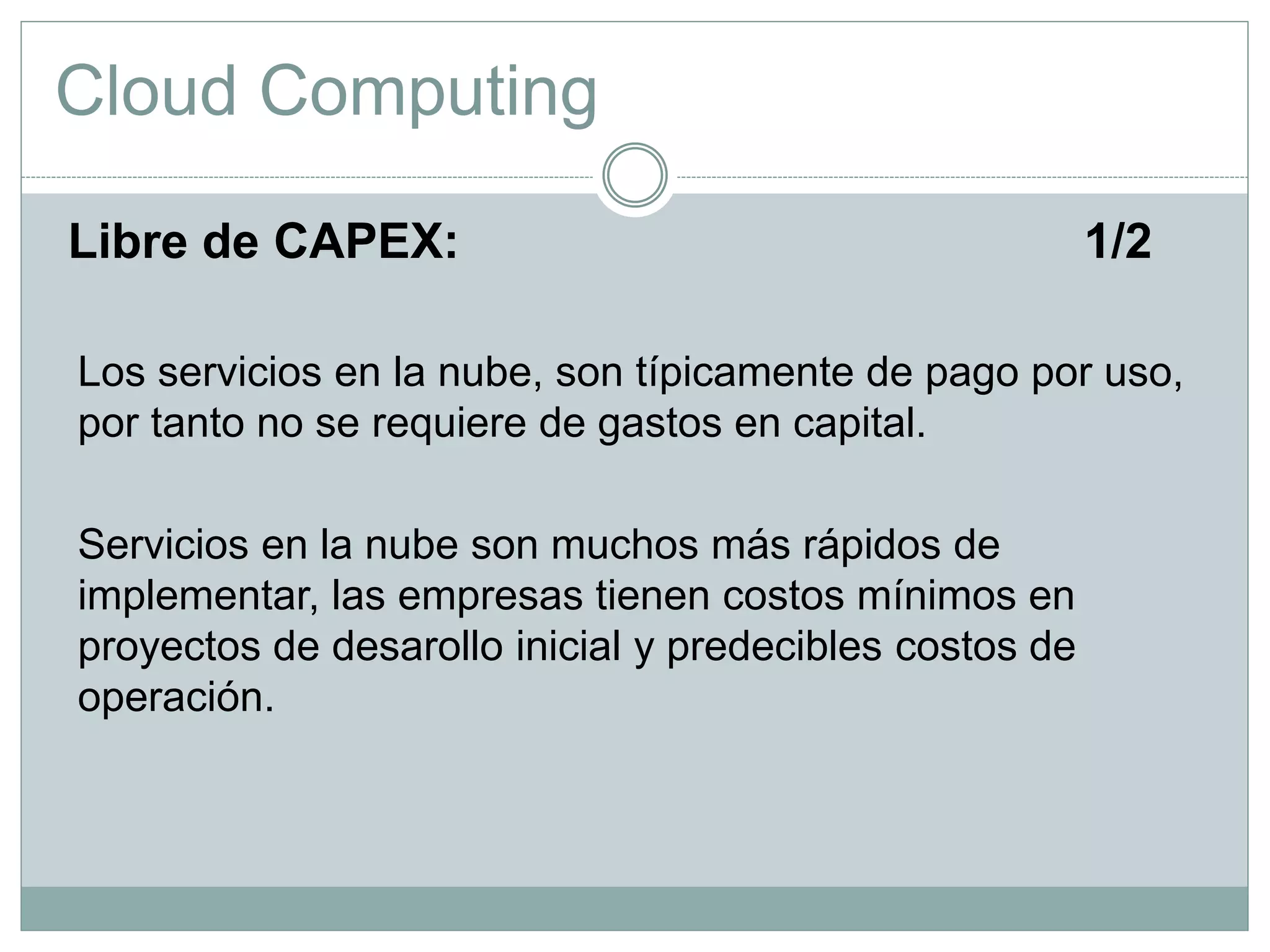 Cloud Computing
Libre de CAPEX: 1/2
Los servicios en la nube, son típicamente de pago por uso,
por tanto no se requiere de gastos en capital.
Servicios en la nube son muchos más rápidos de
implementar, las empresas tienen costos mínimos en
proyectos de desarollo inicial y predecibles costos de
operación.
 