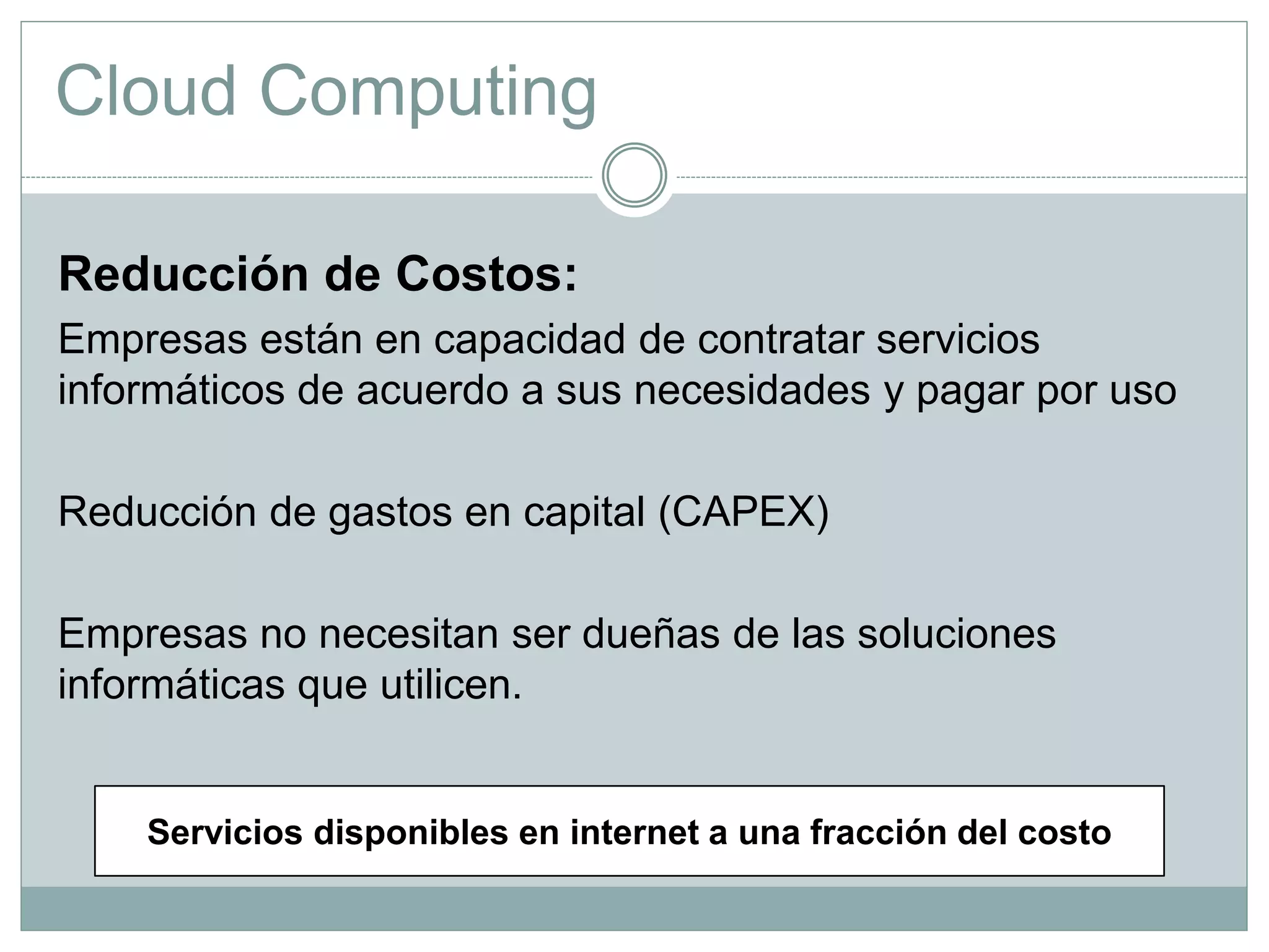 Cloud Computing
Reducción de Costos:
Empresas están en capacidad de contratar servicios
informáticos de acuerdo a sus necesidades y pagar por uso
Reducción de gastos en capital (CAPEX)
Empresas no necesitan ser dueñas de las soluciones
informáticas que utilicen.
Servicios disponibles en internet a una fracción del costo
 