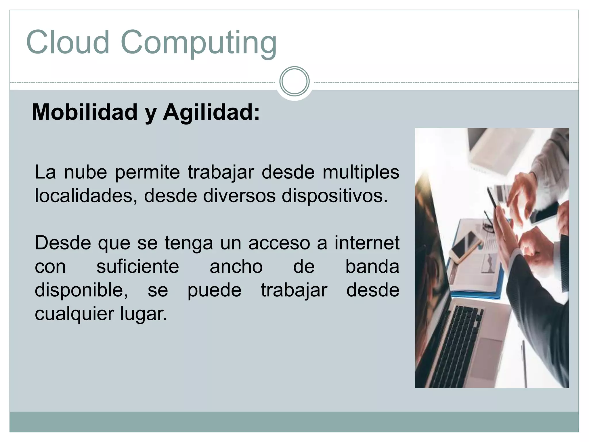 Cloud Computing
La nube permite trabajar desde multiples
localidades, desde diversos dispositivos.
Desde que se tenga un acceso a internet
con suficiente ancho de banda
disponible, se puede trabajar desde
cualquier lugar.
Mobilidad y Agilidad:
 