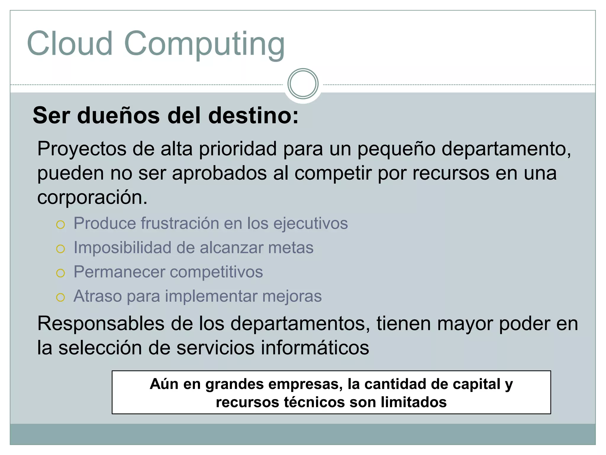 Cloud Computing
Ser dueños del destino:
Proyectos de alta prioridad para un pequeño departamento,
pueden no ser aprobados al competir por recursos en una
corporación.
 Produce frustración en los ejecutivos
 Imposibilidad de alcanzar metas
 Permanecer competitivos
 Atraso para implementar mejoras
Responsables de los departamentos, tienen mayor poder en
la selección de servicios informáticos
Aún en grandes empresas, la cantidad de capital y
recursos técnicos son limitados
 