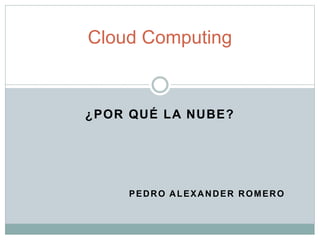 ¿POR QUÉ LA NUBE?
PEDRO ALEXANDER ROMERO
Cloud Computing
 