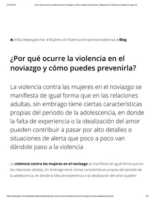 27/1/2019 ¿Por qué ocurre la violencia en el noviazgo y cómo puedes prevenirla? | Mujeres sin Violencia | Gobierno | gob.mx
https://www.gob.mx/mujeressinviolencia/articulos/por-que-ocurre-la-violencia-en-el-noviazgo-y-como-puedes-prevenirla 1/6
 (http://www.gob.mx)  Mujeres sin Violencia (/mujeressinviolencia) 
 Blog
¿Por qué ocurre la violencia en el
noviazgo y cómo puedes prevenirla?
La violencia contra las mujeres en el noviazgo se
mani esta de igual forma que en las relaciones
adultas, sin embrago tiene ciertas características
propias del periodo de la adolescencia, en donde
la falta de experiencia o la idealización del amor
pueden contribuir a pasar por alto detalles o
situaciones de alerta que poco a poco van
dándole paso a la violencia
La violencia contra las mujeres en el noviazgo se mani esta de igual forma que en
las relaciones adultas, sin embrago tiene ciertas características propias del periodo de
la adolescencia, en donde la falta de experiencia o la idealización del amor pueden
 