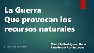 La Guerra
Que provocan los
recursos naturales
 La ética de las naciones
Mauricio Rodríguez, Oscar
Panadero y Adrián López
 