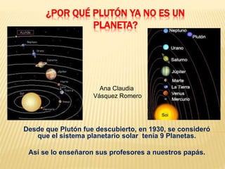 ¿POR QUÉ PLUTÓN YA NO ES UN 
PLANETA? 
Ana Claudia 
Vásquez Romero 
Desde que Plutón fue descubierto, en 1930, se consideró 
que el sistema planetario solar tenía 9 Planetas. 
Así se lo enseñaron sus profesores a nuestros papás. 
 