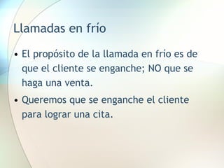 Llamadas en frío El propósito de la llamada en frío es de que el cliente se enganche; NO que se haga una venta. Queremos que se enganche el cliente para lograr una cita. 