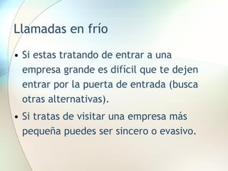 Llamadas en frío Si estas tratando de entrar a una empresa grande es difícil que te dejen entrar por la puerta de entrada (busca otras alternativas). Si tratas de visitar una empresa más pequeña puedes ser sincero o evasivo. 