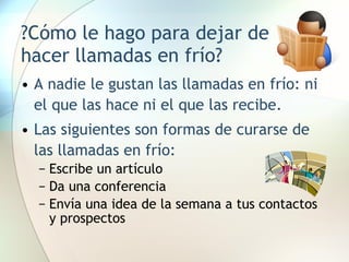 ?Cómo le hago para dejar de hacer llamadas en frío? A nadie le gustan las llamadas en frío: ni el que las hace ni el que las recibe. Las siguientes son formas de curarse de las llamadas en frío: Escribe un artículo Da una conferencia Envía una idea de la semana a tus contactos y prospectos 