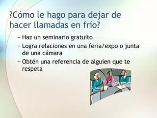 ?Cómo le hago para dejar de hacer llamadas en frío? Haz un seminario gratuito Logra relaciones en una feria/expo o junta de una cámara Obtén una referencia de alguien que te respeta 