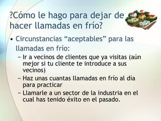 ?Cómo le hago para dejar de hacer llamadas en frío? Circunstancias “aceptables” para las llamadas en frío: Ir a vecinos de clientes que ya visitas (aún mejor si tu cliente te introduce a sus vecinos) Haz unas cuantas llamadas en frío al día para practicar Llamarle a un sector de la industria en el cual has tenido éxito en el pasado. 