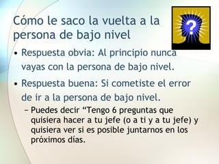 Cómo le saco la vuelta a la persona de bajo nivel Respuesta obvia: Al principio nunca vayas con la persona de bajo nivel. Respuesta buena: Si cometiste el error de ir a la persona de bajo nivel. Puedes decir “Tengo 6 preguntas que quisiera hacer a tu jefe (o a ti y a tu jefe) y quisiera ver si es posible juntarnos en los próximos días. 
