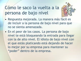 Cómo le saco la vuelta a la persona de bajo nivel Respuesta mejorada. La manera más fácil es de incluir a la persona de bajo nivel para que no se sienta amenazada. En el peor de los casos. La persona de bajo nivel te está bloqueando la entrada para llegar con la de alto nivel. El idiota de bajo nivel con el que estás platicando está dejando de hacer lo mejor por su empresa para mantener su “poder” dentro de la empresa. 
