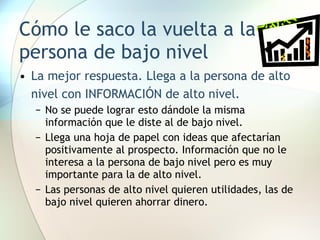 Cómo le saco la vuelta a la persona de bajo nivel La mejor respuesta. Llega a la persona de alto nivel con INFORMACIÓN de alto nivel. No se puede lograr esto dándole la misma información que le diste al de bajo nivel. Llega una hoja de papel con ideas que afectarían positivamente al prospecto. Información que no le interesa a la persona de bajo nivel pero es muy importante para la de alto nivel.  Las personas de alto nivel quieren utilidades, las de bajo nivel quieren ahorrar dinero. 