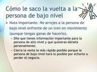 Cómo le saco la vuelta a la persona de bajo nivel Nota importante. No arrojes a la persona de bajo nivel enfrente de un tren en movimiento (aunque tengas ganas de hacerlo).  Dile que tienes información importante para la persona de alto nivel y que quisieras dársela personalmente. Cierra la venta lo más rápido posible porque la persona de bajo nivel hará lo posible por echarte a perder el negocio. 