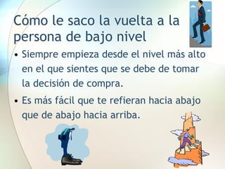 Cómo le saco la vuelta a la persona de bajo nivel Siempre empieza desde el nivel más alto en el que sientes que se debe de tomar la decisión de compra. Es más fácil que te refieran hacia abajo que de abajo hacia arriba. 