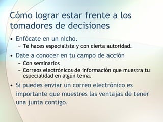 Cómo lograr estar frente a los tomadores de decisiones Enfócate en un nicho. Te haces especialista y con cierta autoridad. Date a conocer en tu campo de acción Con seminarios Correos electrónicos de información que muestra tu especialidad en algún tema. Si puedes enviar un correo electrónico es importante que muestres las ventajas de tener una junta contigo. 