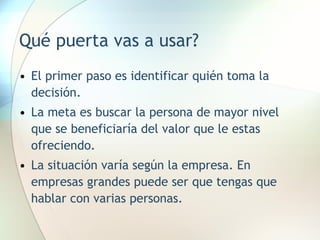 Qué puerta vas a usar? El primer paso es identificar quién toma la decisión. La meta es buscar la persona de mayor nivel que se beneficiaría del valor que le estas ofreciendo. La situación varía según la empresa. En empresas grandes puede ser que tengas que hablar con varias personas. 