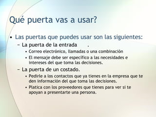 Qué puerta vas a usar? Las puertas que puedes usar son las siguientes: La puerta de la entrada . Correo electrónico, llamadas o una combinación El mensaje debe ser específico a las necesidades e intereses del que toma las decisiones. La puerta de un costado. Pedirle a los contactos que ya tienes en la empresa que te den información del que toma las decisiones. Platica con los proveedores que tienes para ver si te apoyan a presentarte una persona. 