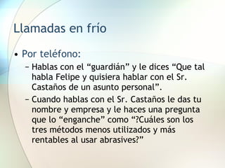Llamadas en frío Por teléfono: Hablas con el “guardián” y le dices “Que tal habla Felipe y quisiera hablar con el Sr. Castaños de un asunto personal”. Cuando hablas con el Sr. Castaños le das tu nombre y empresa y le haces una pregunta que lo “enganche” como “?Cuáles son los tres métodos menos utilizados y más rentables al usar abrasives?” 