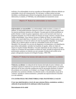 tosferina y las enfermedades invasivas causadas por Haemophilus influenzae deberán ser
controladas a través de la inmunización. Por otra parte, se deben realizar acciones
decididas y coordinadas para reforzar los programas de prevención y tratamiento de la
tuberculosis, la malaria, el VIH/Sida y las enfermedades de transmisión sexual.

             Objetivo 8º. Reducir las enfermedades no transmisibles



Enfermedades no transmisibles. Las enfermedades cardiovasculares, el cáncer, la
diabetes, la enfermedad pulmonar obstructiva crónica y el asma se combinan para crear
los mayores problemas sanitarios de la Región. Una gran parte de dichos problemas se
podría eliminar si todos los países organizasen, tanto a nivel nacional como local, un
programa integrado con el fin de reducir los factores de riesgo comunes a muchas de las
citadas enfermedades. Estos factores incluyen el hábito de fumar, los malos hábitos
dietéticos, la inactividad física, el alcohol y el estrés. La Región Europea cuenta con una
amplia experiencia a la hora de realizar este tipo de programas integrados: la estrategia
CINDI, que se debería aplicar en todas las comunidades locales de los Estados
Miembros. Por otra parte, los servicios de diagnóstico, de tratamiento y de rehabilitación
para dichas enfermedades -incluidos los hospitales de agudos- deben ser objeto de
mejora en muchos Estados Miembros. Una parte importante de estos esfuerzos se debe
centrar en el fomento del autocuidado en materia de salud, incluida la reeducación de los
profesionales sanitarios en relación con este concepto. Incidencia de la sífilis en los
grupos subregionales de países de la Región Europea, 1990-1996.

  Objetivo 9º. Reducir las lesiones derivadas de actos violentos y accidentes



Violencia y accidentes. La reducción de las lesiones derivadas de actos violentos y de
accidentes requiere la mejora de los servicios de urgencia de muchos países y la estricta
aplicación de las bien conocidas medidas preventivas que pueden disminuir el número
de accidentes en la carretera, en el trabajo y en el hogar. Se debe otorgar una mayor
prioridad a las cuestiones referidas a la cohesión social y a las principales causas de la
violencia -incluida la violencia doméstica-, poniendo una especial atención al alcohol
(ver más adelante).

UNA ESTRATEGIA MULTISECTORIAL PARA MANTENER LA SALUD

Crear una salud duradera a través de unos entornos físicos, económicos, sociales y
culturales de promoción de la salud para todas las personas

Determinantes de la salud
 