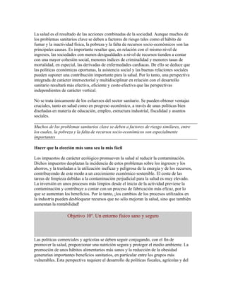 La salud es el resultado de las acciones combinadas de la sociedad. Aunque muchos de
los problemas sanitarios clave se deben a factores de riesgo tales como el hábito de
fumar y la inactividad física, la pobreza y la falta de recursos socio-económicos son las
principales causas. Es importante resaltar que, en relación con el mismo nivel de
ingresos, las sociedades con menos desigualdades a nivel de recursos tienden a contar
con una mayor cohesión social, menores índices de criminalidad y menores tasas de
mortalidad, en especial, las derivadas de enfermedades cardiacas. De ello se deduce que
las políticas económicas oportunas, la asistencia social y las buenas relaciones sociales
pueden suponer una contribución importante para la salud. Por lo tanto, una perspectiva
integrada de carácter intersectorial y multidisciplinar en relación con el desarrollo
sanitario resultará más efectiva, eficiente y coste-efectiva que las perspectivas
independientes de carácter vertical.

No se trata únicamente de los esfuerzos del sector sanitario. Se pueden obtener ventajas
cruciales, tanto en salud como en progreso económico, a través de unas políticas bien
diseñadas en materia de educación, empleo, estructura industrial, fiscalidad y asuntos
sociales.

Muchos de los problemas sanitarios clave se deben a factores de riesgo similares, entre
los cuales, la pobreza y la falta de recursos socio-económicos son especialmente
importantes

Hacer que la elección más sana sea la más fácil

Los impuestos de carácter ecológico promueven la salud al reducir la contaminación.
Dichos impuestos desplazan la incidencia de estos problemas sobre los ingresos y los
ahorros, y la trasladan a la utilización ineficaz y peligrosa de la energía y de los recursos,
contribuyendo de este modo a un crecimiento económico sostenible. El coste de las
tareas de limpieza debidas a la contaminación perjudicial para la salud es muy elevado.
La inversión en unos procesos más limpios desde el inicio de la actividad previene la
contaminación y contribuye a contar con un proceso de fabricación más eficaz, por lo
que se aumentan los beneficios. Por lo tanto, ¡los cambios de los procesos utilizados en
la industria pueden desbloquear recursos que no sólo mejoran la salud, sino que también
aumentan la rentabilidad!

                   Objetivo 10º. Un entorno físico sano y seguro



Las políticas comerciales y agrícolas se deben seguir conjugando, con el fin de
promover la salud, proporcionar una nutrición segura y proteger el medio ambiente. La
promoción de unos hábitos alimentarios más sanos y la reducción de la obesidad
generarían importantes beneficios sanitarios, en particular entre los grupos más
vulnerables. Esta perspectiva requiere el desarrollo de políticas fiscales, agrícolas y del
 
