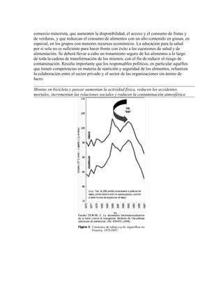 comercio minorista, que aumenten la disponibilidad, el acceso y el consumo de frutas y
de verduras, y que reduzcan el consumo de alimentos con un alto contenido en grasas, en
especial, en los grupos con menores recursos económicos. La educación para la salud
por sí sola no es suficiente para hacer frente con éxito a las cuestiones de salud y de
alimentación. Se deberá llevar a cabo un tratamiento seguro de los alimentos a lo largo
de toda la cadena de transformación de los mismos, con el fin de reducir el riesgo de
contaminación. Resulta importante que los responsables políticos, en particular aquéllos
que tienen competencias en materia de nutrición y seguridad de los alimentos, refuercen
la colaboración entre el sector privado y el sector de las organizaciones sin ánimo de
lucro.

Montar en bicicleta y pasear aumentan la actividad física, reducen los accidentes
mortales, incrementan las relaciones sociales y reducen la contaminación atmosférica
 