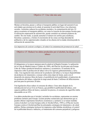 Objetivo 11º. Una vida más sana



Montar en bicicleta, pasear y utilizar el transporte público en lugar del automóvil son
actividades que promueven la salud, al aumentar la actividad física y las relaciones
sociales. Asimismo reducen los accidentes mortales y la contaminación del aire. El
apoyo económico al transporte público, así como la creación de desventajas fiscales para
la utilización empresarial de automóviles, puede constituir un estímulo poderoso de
cambio. De este modo, se puede aumentar el número de carriles para autobuses,
bicicletas y peatones, y limitar el crecimiento de las zonas con baja densidad de
población y de los supermercados situados en las afueras de la ciudad, disminuyendo la
utilización de automóviles.

Los impuestos de carácter ecológico, al reducir la contaminación promueven la salud

   Objetivo 12º. Reducir los daños producidos por el alcohol, las drogas y el
                                    tabaco



El tabaquismo es la mayor amenaza para la salud en la Región Europea. La aplicación
de la Carta de Madrid contra el Tabaco de 1998 y del Plan de Acción para una Europa
Libre de Tabaco producirá beneficios sanitarios y económicos. El aumento de los
impuestos sobre la producción de tabaco eleva los ingresos gubernamentales y salva
vidas. Una regulación más estricta de los productos del tabaco y la mayor disponibilidad
de productos de tratamiento y consejo sobre cómo dejar de fumar, junto con el
desarrollo de entornos libres de humo y la prohibición de la publicidad y el patrocinio de
los productos del tabaco, reducirán la carga anual de hasta 2 millones de fallecimientos
prevista para los próximos 20 años.

Una legislación eficaz reduce el consumo de tabaco. Cinco años después de la
introducción de la Ley Evin en Francia, que prohibió la publicidad del tabaco, creó
espacios públicos libres de humo y aumentó los precios, el consumo de cigarrillos había
descendido en un 16%.

Los daños producidos por el alcohol, incluidos los accidentes, representan un enorme
problema sanitario para Europa. Existen pruebas sustanciales que demuestran que se
pueden obtener importantes beneficios económicos y sanitarios si se toman medidas
contra el alcohol. La Carta Europea sobre el Alcohol (París, 1995) y el Plan de Acción
Europeo contra el Alcohol perfilan las principales estrategias de tratamiento y de salud
pública. Dichas estrategias incluyen los impuestos sobre bebidas alcohólicas, el control
de la publicidad directa e indirecta y el tratamiento del consumo perjudicial y peligroso
 