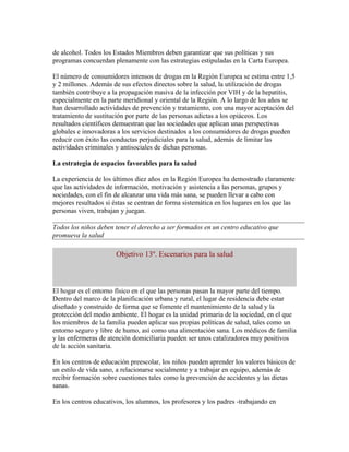 de alcohol. Todos los Estados Miembros deben garantizar que sus políticas y sus
programas concuerdan plenamente con las estrategias estipuladas en la Carta Europea.

El número de consumidores intensos de drogas en la Región Europea se estima entre 1,5
y 2 millones. Además de sus efectos directos sobre la salud, la utilización de drogas
también contribuye a la propagación masiva de la infección por VIH y de la hepatitis,
especialmente en la parte meridional y oriental de la Región. A lo largo de los años se
han desarrollado actividades de prevención y tratamiento, con una mayor aceptación del
tratamiento de sustitución por parte de las personas adictas a los opiáceos. Los
resultados científicos demuestran que las sociedades que aplican unas perspectivas
globales e innovadoras a los servicios destinados a los consumidores de drogas pueden
reducir con éxito las conductas perjudiciales para la salud, además de limitar las
actividades criminales y antisociales de dichas personas.

La estrategia de espacios favorables para la salud

La experiencia de los últimos diez años en la Región Europea ha demostrado claramente
que las actividades de información, motivación y asistencia a las personas, grupos y
sociedades, con el fin de alcanzar una vida más sana, se pueden llevar a cabo con
mejores resultados si éstas se centran de forma sistemática en los lugares en los que las
personas viven, trabajan y juegan.

Todos los niños deben tener el derecho a ser formados en un centro educativo que
promueva la salud

                       Objetivo 13º. Escenarios para la salud



El hogar es el entorno físico en el que las personas pasan la mayor parte del tiempo.
Dentro del marco de la planificación urbana y rural, el lugar de residencia debe estar
diseñado y construido de forma que se fomente el mantenimiento de la salud y la
protección del medio ambiente. El hogar es la unidad primaria de la sociedad, en el que
los miembros de la familia pueden aplicar sus propias políticas de salud, tales como un
entorno seguro y libre de humo, así como una alimentación sana. Los médicos de familia
y las enfermeras de atención domiciliaria pueden ser unos catalizadores muy positivos
de la acción sanitaria.

En los centros de educación preescolar, los niños pueden aprender los valores básicos de
un estilo de vida sano, a relacionarse socialmente y a trabajar en equipo, además de
recibir formación sobre cuestiones tales como la prevención de accidentes y las dietas
sanas.

En los centros educativos, los alumnos, los profesores y los padres -trabajando en
 