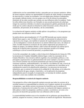 colaboración con las comunidades locales y apoyados por sus asesores sanitarios- deben,
de forma conjunta, analizar sus oportunidades en materia de salud, diseñar su programas
de intervención y evaluar los resultados. Las actividades para eliminar el tabaquismo,
por ejemplo, deberán incluir a los tres grupos con el fin de reforzar los principales
elementos de las redes sociales que cuentan con una influencia sobre la conducta. Todos
los niños deben tener derecho a ser formados en una escuela promotora de salud que
integre las cuestiones referidas a la salud en una perspectiva global, permitiendo de este
modo que los centros educativos fomenten la salud emocional, social y física de los
estudiantes, del personal, de las familias y de las comunidades.

La evaluación del impacto sanitario se debe aplicar a las políticas y a los programas que
puedan tener una influencia sobre la salud

Se podría ahorrar aproximadamente el 3-5% del PIB haciendo que nuestro entorno
laboral fuera seguro y sano. El objetivo no debe ser únicamente la reducción de la
exposición a los riesgos, sino también el aumento de la participación de los empresarios
y de los trabajadores a la hora de promover un entorno laboral más sano y de reducir el
estrés. Se debe fomentar la existencia de una cultura empresarial que promueva el
trabajo en equipo y los debates abiertos, sobre la base del principio que afirma que la
mejora de la salud de todo el personal y de las relaciones sociales en el trabajo
contribuyen a elevar la moral del personal y su productividad.

A nivel de comunidad y de ciudad, y sobre la base de la Declaración de Atenas de 1998,
la red pionera de Ciudades Saludables debería llegar a todos los municipios de los
Estados Miembros. Esta iniciativa debería englobar a las autoridades políticas y a las
principales organizaciones no gubernamentales del sector sanitario y de otros sectores,
con el fin de constituir una asociación permanente que trate de forma global las
cuestiones sanitarias, medioambientales y las relativas a los hábitos de vida, a través de
un plan local de salud para todos. Las personas y sus condiciones de vida deben ser la
consideración central en la planificación urbanística. Los proyectos de renovación
urbanística, que se centran en la mejora de la calidad de la vida urbana, en la reducción
de la utilización de agua, energía y materiales, y en la aplicación de programas
independientes para la recogida, la recuperación y el reciclaje de residuos, pueden
contribuir a crear unas ciudades más sostenibles.

Responsabilidades en materia de impacto sanitario

Una perspectiva eficaz sobre desarrollo sanitario necesita que todos los sectores de la
sociedad asuman su responsabilidad en relación con el impacto sanitario de sus políticas
y programas, y que dichos sectores reconozcan los beneficios que les producen la
promoción y la protección de la salud. Por tanto, la evaluación del impacto sanitario se
debe aplicar a todos los programas y políticas sociales y económicos, así como a los
proyectos de desarrollo que puedan tener una influencia sobre la salud.

La responsabilidad también recae en los miembros de los gobiernos que desarrollan las
políticas, asignan los recursos y toman iniciativas en materia de legislación. Mecanismos
 