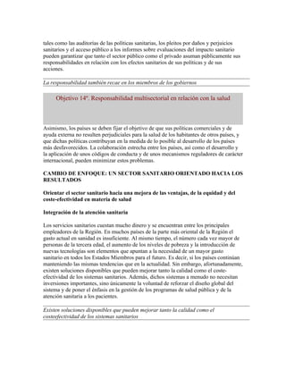 tales como las auditorías de las políticas sanitarias, los pleitos por daños y perjuicios
sanitarios y el acceso público a los informes sobre evaluaciones del impacto sanitario
pueden garantizar que tanto el sector público como el privado asuman públicamente sus
responsabilidades en relación con los efectos sanitarios de sus políticas y de sus
acciones.

La responsabilidad también recae en los miembros de los gobiernos

     Objetivo 14º. Responsabilidad multisectorial en relación con la salud



Asimismo, los países se deben fijar el objetivo de que sus políticas comerciales y de
ayuda externa no resulten perjudiciales para la salud de los habitantes de otros países, y
que dichas políticas contribuyan en la medida de lo posible al desarrollo de los países
más desfavorecidos. La colaboración estrecha entre los países, así como el desarrollo y
la aplicación de unos códigos de conducta y de unos mecanismos reguladores de carácter
internacional, pueden minimizar estos problemas.

CAMBIO DE ENFOQUE: UN SECTOR SANITARIO ORIENTADO HACIA LOS
RESULTADOS

Orientar el sector sanitario hacia una mejora de las ventajas, de la equidad y del
coste-efectividad en materia de salud

Integración de la atención sanitaria

Los servicios sanitarios cuestan mucho dinero y se encuentran entre los principales
empleadores de la Región. En muchos países de la parte más oriental de la Región el
gasto actual en sanidad es insuficiente. Al mismo tiempo, el número cada vez mayor de
personas de la tercera edad, el aumento de los niveles de pobreza y la introducción de
nuevas tecnologías son elementos que apuntan a la necesidad de un mayor gasto
sanitario en todos los Estados Miembros para el futuro. Es decir, si los países continúan
manteniendo las mismas tendencias que en la actualidad. Sin embargo, afortunadamente,
existen soluciones disponibles que pueden mejorar tanto la calidad como el coste-
efectividad de los sistemas sanitarios. Además, dichos sistemas a menudo no necesitan
inversiones importantes, sino únicamente la voluntad de reforzar el diseño global del
sistema y de poner el énfasis en la gestión de los programas de salud pública y de la
atención sanitaria a los pacientes.

Existen soluciones disponibles que pueden mejorar tanto la calidad como el
costeefectividad de los sistemas sanitarios
 