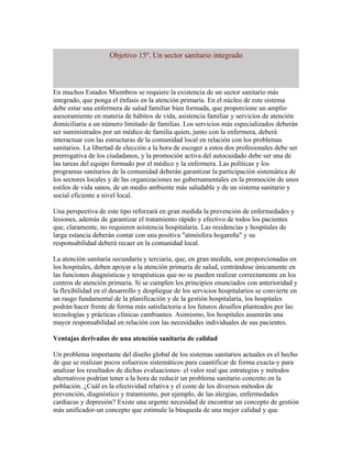 Objetivo 15º. Un sector sanitario integrado



En muchos Estados Miembros se requiere la existencia de un sector sanitario más
integrado, que ponga el énfasis en la atención primaria. En el núcleo de este sistema
debe estar una enfermera de salud familiar bien formada, que proporcione un amplio
asesoramiento en materia de hábitos de vida, asistencia familiar y servicios de atención
domiciliaria a un número limitado de familias. Los servicios más especializados deberán
ser suministrados por un médico de familia quien, junto con la enfermera, deberá
interactuar con las estructuras de la comunidad local en relación con los problemas
sanitarios. La libertad de elección a la hora de escoger a estos dos profesionales debe ser
prerrogativa de los ciudadanos, y la promoción activa del autocuidado debe ser una de
las tareas del equipo formado por el médico y la enfermera. Las políticas y los
programas sanitarios de la comunidad deberán garantizar la participación sistemática de
los sectores locales y de las organizaciones no gubernamentales en la promoción de unos
estilos de vida sanos, de un medio ambiente más saludable y de un sistema sanitario y
social eficiente a nivel local.

Una perspectiva de este tipo reforzará en gran medida la prevención de enfermedades y
lesiones, además de garantizar el tratamiento rápido y efectivo de todos los pacientes
que, claramente, no requieren asistencia hospitalaria. Las residencias y hospitales de
larga estancia deberán contar con una positiva "atmósfera hogareña" y su
responsabilidad deberá recaer en la comunidad local.

La atención sanitaria secundaria y terciaria, que, en gran medida, son proporcionadas en
los hospitales, deben apoyar a la atención primaria de salud, centrándose únicamente en
las funciones diagnósticas y terapéuticas que no se pueden realizar correctamente en los
centros de atención primaria. Si se cumplen los principios enunciados con anterioridad y
la flexibilidad en el desarrollo y despliegue de los servicios hospitalarios se convierte en
un rasgo fundamental de la planificación y de la gestión hospitalaria, los hospitales
podrán hacer frente de forma más satisfactoria a los futuros desafíos planteados por las
tecnologías y prácticas clínicas cambiantes. Asimismo, los hospitales asumirán una
mayor responsabilidad en relación con las necesidades individuales de sus pacientes.

Ventajas derivadas de una atención sanitaria de calidad

Un problema importante del diseño global de los sistemas sanitarios actuales es el hecho
de que se realizan pocos esfuerzos sistemáticos para cuantificar de forma exacta-y para
analizar los resultados de dichas evaluaciones- el valor real que estrategias y métodos
alternativos podrían tener a la hora de reducir un problema sanitario concreto en la
población. ¿Cuál es la efectividad relativa y el coste de los diversos métodos de
prevención, diagnóstico y tratamiento, por ejemplo, de las alergias, enfermedades
cardiacas y depresión? Existe una urgente necesidad de encontrar un concepto de gestión
más unificador-un concepto que estimule la búsqueda de una mejor calidad y que
 