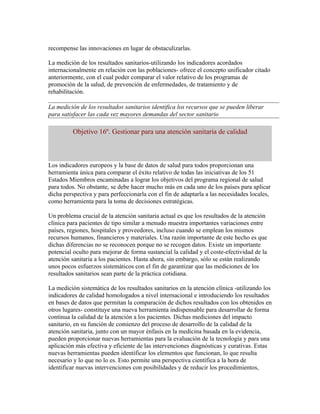 recompense las innovaciones en lugar de obstaculizarlas.

La medición de los resultados sanitarios-utilizando los indicadores acordados
internacionalmente en relación con las poblaciones- ofrece el concepto unificador citado
anteriormente, con el cual poder comparar el valor relativo de los programas de
promoción de la salud, de prevención de enfermedades, de tratamiento y de
rehabilitación.

La medición de los resultados sanitarios identifica los recursos que se pueden liberar
para satisfacer las cada vez mayores demandas del sector sanitario

         Objetivo 16º. Gestionar para una atención sanitaria de calidad



Los indicadores europeos y la base de datos de salud para todos proporcionan una
herramienta única para comparar el éxito relativo de todas las iniciativas de los 51
Estados Miembros encaminadas a lograr los objetivos del programa regional de salud
para todos. No obstante, se debe hacer mucho más en cada uno de los países para aplicar
dicha perspectiva y para perfeccionarla con el fin de adaptarla a las necesidades locales,
como herramienta para la toma de decisiones estratégicas.

Un problema crucial de la atención sanitaria actual es que los resultados de la atención
clínica para pacientes de tipo similar a menudo muestra importantes variaciones entre
países, regiones, hospitales y proveedores, incluso cuando se emplean los mismos
recursos humanos, financieros y materiales. Una razón importante de este hecho es que
dichas diferencias no se reconocen porque no se recogen datos. Existe un importante
potencial oculto para mejorar de forma sustancial la calidad y el coste-efectividad de la
atención sanitaria a los pacientes. Hasta ahora, sin embargo, sólo se están realizando
unos pocos esfuerzos sistemáticos con el fin de garantizar que las mediciones de los
resultados sanitarios sean parte de la práctica cotidiana.

La medición sistemática de los resultados sanitarios en la atención clínica -utilizando los
indicadores de calidad homologados a nivel internacional e introduciendo los resultados
en bases de datos que permitan la comparación de dichos resultados con los obtenidos en
otros lugares- constituye una nueva herramienta indispensable para desarrollar de forma
continua la calidad de la atención a los pacientes. Dichas mediciones del impacto
sanitario, en su función de comienzo del proceso de desarrollo de la calidad de la
atención sanitaria, junto con un mayor énfasis en la medicina basada en la evidencia,
pueden proporcionar nuevas herramientas para la evaluación de la tecnología y para una
aplicación más efectiva y eficiente de las intervenciones diagnósticas y curativas. Estas
nuevas herramientas pueden identificar los elementos que funcionan, lo que resulta
necesario y lo que no lo es. Esto permite una perspectiva científica a la hora de
identificar nuevas intervenciones con posibilidades y de reducir los procedimientos,
 
