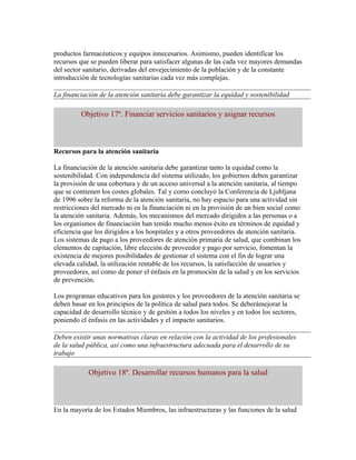 productos farmacéuticos y equipos innecesarios. Asimismo, pueden identificar los
recursos que se pueden liberar para satisfacer algunas de las cada vez mayores demandas
del sector sanitario, derivadas del envejecimiento de la población y de la constante
introducción de tecnologías sanitarias cada vez más complejas.

La financiación de la atención sanitaria debe garantizar la equidad y sostenibilidad

         Objetivo 17º. Financiar servicios sanitarios y asignar recursos



Recursos para la atención sanitaria

La financiación de la atención sanitaria debe garantizar tanto la equidad como la
sostenibilidad. Con independencia del sistema utilizado, los gobiernos deben garantizar
la provisión de una cobertura y de un acceso universal a la atención sanitaria, al tiempo
que se contienen los costes globales. Tal y como concluyó la Conferencia de Ljubljana
de 1996 sobre la reforma de la atención sanitaria, no hay espacio para una actividad sin
restricciones del mercado ni en la financiación ni en la provisión de un bien social como
la atención sanitaria. Además, los mecanismos del mercado dirigidos a las personas o a
los organismos de financiación han tenido mucho menos éxito en términos de equidad y
eficiencia que los dirigidos a los hospitales y a otros proveedores de atención sanitaria.
Los sistemas de pago a los proveedores de atención primaria de salud, que combinan los
elementos de capitación, libre elección de proveedor y pago por servicio, fomentan la
existencia de mejores posibilidades de gestionar el sistema con el fin de lograr una
elevada calidad, la utilización rentable de los recursos, la satisfacción de usuarios y
proveedores, así como de poner el énfasis en la promoción de la salud y en los servicios
de prevención.

Los programas educativos para los gestores y los proveedores de la atención sanitaria se
deben basar en los principios de la política de salud para todos. Se deberámejorar la
capacidad de desarrollo técnico y de gestión a todos los niveles y en todos los sectores,
poniendo el énfasis en las actividades y el impacto sanitarios.

Deben existir unas normativas claras en relación con la actividad de los profesionales
de la salud pública, así como una infraestructura adecuada para el desarrollo de su
trabajo

            Objetivo 18º. Desarrollar recursos humanos para la salud



En la mayoría de los Estados Miembros, las infraestructuras y las funciones de la salud
 
