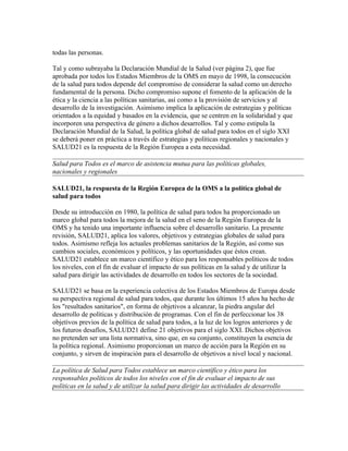todas las personas.

Tal y como subrayaba la Declaración Mundial de la Salud (ver página 2), que fue
aprobada por todos los Estados Miembros de la OMS en mayo de 1998, la consecución
de la salud para todos depende del compromiso de considerar la salud como un derecho
fundamental de la persona. Dicho compromiso supone el fomento de la aplicación de la
ética y la ciencia a las políticas sanitarias, así como a la provisión de servicios y al
desarrollo de la investigación. Asimismo implica la aplicación de estrategias y políticas
orientados a la equidad y basados en la evidencia, que se centren en la solidaridad y que
incorporen una perspectiva de género a dichos desarrollos. Tal y como estipula la
Declaración Mundial de la Salud, la política global de salud para todos en el siglo XXI
se deberá poner en práctica a través de estrategias y políticas regionales y nacionales y
SALUD21 es la respuesta de la Región Europea a esta necesidad.

Salud para Todos es el marco de asistencia mutua para las políticas globales,
nacionales y regionales

SALUD21, la respuesta de la Región Europea de la OMS a la política global de
salud para todos

Desde su introducción en 1980, la política de salud para todos ha proporcionado un
marco global para todos la mejora de la salud en el seno de la Región Europea de la
OMS y ha tenido una importante influencia sobre el desarrollo sanitario. La presente
revisión, SALUD21, aplica los valores, objetivos y estrategias globales de salud para
todos. Asimismo refleja los actuales problemas sanitarios de la Región, así como sus
cambios sociales, económicos y políticos, y las oportunidades que éstos crean.
SALUD21 establece un marco científico y ético para los responsables políticos de todos
los niveles, con el fin de evaluar el impacto de sus políticas en la salud y de utilizar la
salud para dirigir las actividades de desarrollo en todos los sectores de la sociedad.

SALUD21 se basa en la experiencia colectiva de los Estados Miembros de Europa desde
su perspectiva regional de salud para todos, que durante los últimos 15 años ha hecho de
los "resultados sanitarios", en forma de objetivos a alcanzar, la piedra angular del
desarrollo de políticas y distribución de programas. Con el fin de perfeccionar los 38
objetivos previos de la política de salud para todos, a la luz de los logros anteriores y de
los futuros desafíos, SALUD21 define 21 objetivos para el siglo XXI. Dichos objetivos
no pretenden ser una lista normativa, sino que, en su conjunto, constituyen la esencia de
la política regional. Asimismo proporcionan un marco de acción para la Región en su
conjunto, y sirven de inspiración para el desarrollo de objetivos a nivel local y nacional.

La política de Salud para Todos establece un marco científico y ético para los
responsables políticos de todos los niveles con el fin de evaluar el impacto de sus
políticas en la salud y de utilizar la salud para dirigir las actividades de desarrollo
 