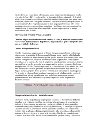 pública deben ser objeto de un reforzamiento y una modernización, de acuerdo con los
principios de SALUD21. La educación y la formación de los profesionales de la salud
pública debe prepararles no sólo para su trabajo técnico, sino también para actuar como
promotores, mediadores y abogados de la salud y de las iniciativas sobre poblaciones en
todos los sectores. Los programas educativos para grupos profesionales, tales como
arquitectos, ingenieros, economistas, periodistas y sociólogos, deben proporcionar los
conocimientos, la motivación y las capacidades necesarios para apoyar la acción
multisectorial para la salud.

GESTIÓN DEL CAMBIO PARA LA SALUD

Crear un amplio movimiento social en favor de la salud, a través de colaboraciones
innovadoras, de la unificación de políticas y de prácticas de gestión adaptadas a las
nuevas realidades de Europa

Cambio de la gobernabilidad

El poder colectivo de las personas de la Región Europea para conformar su futuro es
más fuerte en la actualidad de lo que nunca había sido antes. La gobernabilidad es la
suma de la multitud de procedimientos por los que las personas y las instituciones, tanto
públicas como privadas, resuelven de forma colectiva los problemas y satisfacen las
necesidades de la sociedad. Se trata de un proceso a través del cual los intereses diversos
o en conflicto se pueden acomodar y se pueden realizar acciones conjuntas. Engloba a
los organismos oficiales facultados para aplicar el cumplimiento de las normas, así como
a los acuerdos no oficiales aprobados por personas e instituciones. Hoy en día, en la
Región Europea, el papel de los gobiernos centrales está cambiando en muchos países.
Por lo tanto, la gobernabilidad basada en los principios de salud para todos implica la
participación no sólo de los gobiernos, sino también de las organizaciones no
gubernamentales, de la sociedad civil y del sector privado en los programas de
desarrollo sanitario.

            Objetivo 19º. Investigación y conocimiento para la salud



El papel de la investigación y de la información

En muchos países, las políticas y los programas sanitarios se deberán basar de forma
más clara en la evidencia científica. Las políticas y las estrategias de investigación
sanitaria se deben basar en los principios y en las necesidades de salud para todos,
alcanzando un mejor equilibrio entre la investigación básica y la investigación aplicada.
La comunicación y la cooperación entre la comunidad científica y los responsables
políticos para la aplicación de nuevos conocimientos a las necesidades del desarrollo
sanitario se deben reforzar en la mayoría de los países. Si todos los conocimientos
existentes acerca de cuáles son las estrategias sanitarias que funcionan y cuáles no se
 