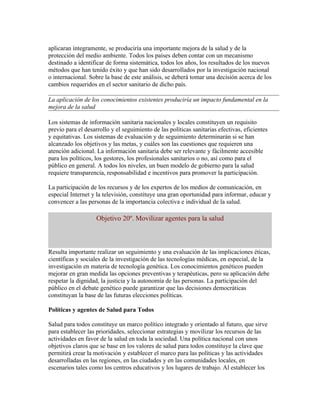 aplicaran íntegramente, se produciría una importante mejora de la salud y de la
protección del medio ambiente. Todos los países deben contar con un mecanismo
destinado a identificar de forma sistemática, todos los años, los resultados de los nuevos
métodos que han tenido éxito y que han sido desarrollados por la investigación nacional
o internacional. Sobre la base de este análisis, se deberá tomar una decisión acerca de los
cambios requeridos en el sector sanitario de dicho país.

La aplicación de los conocimientos existentes produciría un impacto fundamental en la
mejora de la salud

Los sistemas de información sanitaria nacionales y locales constituyen un requisito
previo para el desarrollo y el seguimiento de las políticas sanitarias efectivas, eficientes
y equitativas. Los sistemas de evaluación y de seguimiento determinarán si se han
alcanzado los objetivos y las metas, y cuáles son las cuestiones que requieren una
atención adicional. La información sanitaria debe ser relevante y fácilmente accesible
para los políticos, los gestores, los profesionales sanitarios o no, así como para el
público en general. A todos los niveles, un buen modelo de gobierno para la salud
requiere transparencia, responsabilidad e incentivos para promover la participación.

La participación de los recursos y de los expertos de los medios de comunicación, en
especial Internet y la televisión, constituye una gran oportunidad para informar, educar y
convencer a las personas de la importancia colectiva e individual de la salud.

                    Objetivo 20º. Movilizar agentes para la salud



Resulta importante realizar un seguimiento y una evaluación de las implicaciones éticas,
científicas y sociales de la investigación de las tecnologías médicas, en especial, de la
investigación en materia de tecnología genética. Los conocimientos genéticos pueden
mejorar en gran medida las opciones preventivas y terapéuticas, pero su aplicación debe
respetar la dignidad, la justicia y la autonomía de las personas. La participación del
público en el debate genético puede garantizar que las decisiones democráticas
constituyan la base de las futuras elecciones políticas.

Políticas y agentes de Salud para Todos

Salud para todos constituye un marco político integrado y orientado al futuro, que sirve
para establecer las prioridades, seleccionar estrategias y movilizar los recursos de las
actividades en favor de la salud en toda la sociedad. Una política nacional con unos
objetivos claros que se base en los valores de salud para todos constituye la clave que
permitirá crear la motivación y establecer el marco para las políticas y las actividades
desarrolladas en las regiones, en las ciudades y en las comunidades locales, en
escenarios tales como los centros educativos y los lugares de trabajo. Al establecer los
 