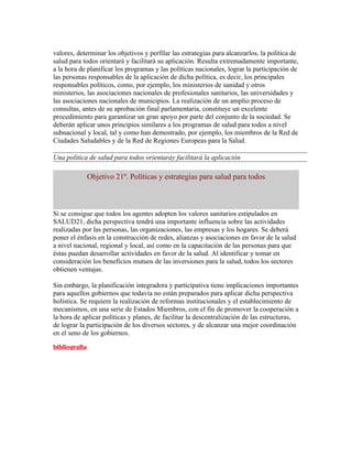 valores, determinar los objetivos y perfilar las estrategias para alcanzarlos, la política de
salud para todos orientará y facilitará su aplicación. Resulta extremadamente importante,
a la hora de planificar los programas y las políticas nacionales, lograr la participación de
las personas responsables de la aplicación de dicha política, es decir, los principales
responsables políticos, como, por ejemplo, los ministerios de sanidad y otros
ministerios, las asociaciones nacionales de profesionales sanitarios, las universidades y
las asociaciones nacionales de municipios. La realización de un amplio proceso de
consultas, antes de su aprobación final parlamentaria, constituye un excelente
procedimiento para garantizar un gran apoyo por parte del conjunto de la sociedad. Se
deberán aplicar unos principios similares a los programas de salud para todos a nivel
subnacional y local, tal y como han demostrado, por ejemplo, los miembros de la Red de
Ciudades Saludables y de la Red de Regiones Europeas para la Salud.

Una política de salud para todos orientaráy facilitará la aplicación

            Objetivo 21º. Políticas y estrategias para salud para todos



Si se consigue que todos los agentes adopten los valores sanitarios estipulados en
SALUD21, dicha perspectiva tendrá una importante influencia sobre las actividades
realizadas por las personas, las organizaciones, las empresas y los hogares. Se deberá
poner el énfasis en la construcción de redes, alianzas y asociaciones en favor de la salud
a nivel nacional, regional y local, así como en la capacitación de las personas para que
éstas puedan desarrollar actividades en favor de la salud. Al identificar y tomar en
consideración los beneficios mutuos de las inversiones para la salud, todos los sectores
obtienen ventajas.

Sin embargo, la planificación integradora y participativa tiene implicaciones importantes
para aquellos gobiernos que todavía no están preparados para aplicar dicha perspectiva
holística. Se requiere la realización de reformas institucionales y el establecimiento de
mecanismos, en una serie de Estados Miembros, con el fin de promover la cooperación a
la hora de aplicar políticas y planes, de facilitar la descentralización de las estructuras,
de lograr la participación de los diversos sectores, y de alcanzar una mejor coordinación
en el seno de los gobiernos.
 