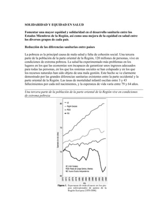 SOLIDARIDAD Y EQUIDAD EN SALUD

Fomentar una mayor equidad y solidaridad en el desarrollo sanitario entre los
Estados Miembros de la Región, así como una mejora de la equidad en salud entre
los diversos grupos de cada país.

Reducción de las diferencias sanitarias entre países

La pobreza es la principal causa de mala salud y falta de cohesión social. Una tercera
parte de la población de la parte oriental de la Región, 120 millones de personas, vive en
condiciones de extrema pobreza. La salud ha experimentado más problemas en los
lugares en los que las economías son incapaces de garantizar unos ingresos adecuados
para todas las personas, en los que los sistemas sociales se han colapsado y en los que
los recursos naturales han sido objeto de una mala gestión. Este hecho se ve clarmente
demostrado por las grandes diferencias sanitarias existentes entre la parte occidental y la
parte oriental de la Región. Las tasas de mortalidad infantil oscilan entre 3 y 43
fallecimientos por cada mil nacimientos, y la esperanza de vida varía entre 79 y 64 años.

Una tercera parte de la población de la parte oriental de la Región vive en condiciones
de extrema pobreza
 
