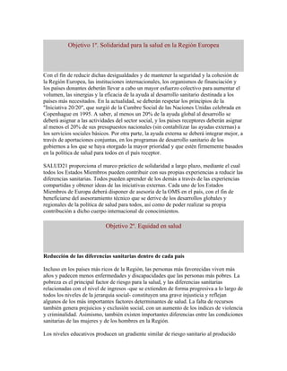 Objetivo 1º. Solidaridad para la salud en la Región Europea



Con el fin de reducir dichas desigualdades y de mantener la seguridad y la cohesión de
la Región Europea, las instituciones internacionales, los organismos de financiación y
los países donantes deberán llevar a cabo un mayor esfuerzo colectivo para aumentar el
volumen, las sinergias y la eficacia de la ayuda al desarrollo sanitario destinada a los
países más necesitados. En la actualidad, se deberán respetar los principios de la
"Iniciativa 20/20", que surgió de la Cumbre Social de las Naciones Unidas celebrada en
Copenhague en 1995. A saber, al menos un 20% de la ayuda global al desarrollo se
deberá asignar a las actividades del sector social, y los países receptores deberán asignar
al menos el 20% de sus presupuestos nacionales (sin contabilizar las ayudas externas) a
los servicios sociales básicos. Por otra parte, la ayuda externa se deberá integrar mejor, a
través de aportaciones conjuntas, en los programas de desarrollo sanitario de los
gobiernos a los que se haya otorgado la mayor prioridad y que estén firmemente basados
en la política de salud para todos en el país receptor.

SALUD21 proporciona el marco práctico de solidaridad a largo plazo, mediante el cual
todos los Estados Miembros pueden contribuir con sus propias experiencias a reducir las
diferencias sanitarias. Todos pueden aprender de los demás a través de las experiencias
compartidas y obtener ideas de las iniciativas externas. Cada uno de los Estados
Miembros de Europa deberá disponer de asesoría de la OMS en el país, con el fin de
beneficiarse del asesoramiento técnico que se derive de los desarrollos globales y
regionales de la política de salud para todos, así como de poder realizar su propia
contribución a dicho cuerpo internacional de conocimientos.

                            Objetivo 2º. Equidad en salud



Reducción de las diferencias sanitarias dentro de cada país

Incluso en los países más ricos de la Región, las personas más favorecidas viven más
años y padecen menos enfermedades y discapacidades que las personas más pobres. La
pobreza es el principal factor de riesgo para la salud, y las diferencias sanitarias
relacionadas con el nivel de ingresos -que se extienden de forma progresiva a lo largo de
todos los niveles de la jerarquía social- constituyen una grave injusticia y reflejan
algunos de los más importantes factores determinantes de salud. La falta de recursos
también genera prejuicios y exclusión social, con un aumento de los índices de violencia
y criminalidad. Asimismo, también existen importantes diferencias entre las condiciones
sanitarias de las mujeres y de los hombres en la Región.

Los niveles educativos producen un gradiente similar de riesgo sanitario al producido
 