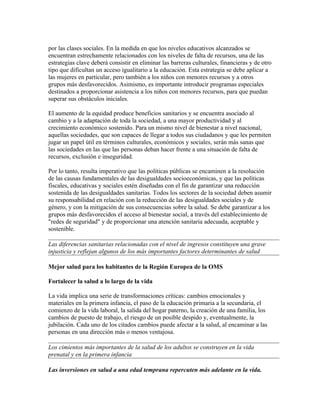 por las clases sociales. En la medida en que los niveles educativos alcanzados se
encuentran estrechamente relacionados con los niveles de falta de recursos, una de las
estrategias clave deberá consistir en eliminar las barreras culturales, financieras y de otro
tipo que dificultan un acceso igualitario a la educación. Esta estrategia se debe aplicar a
las mujeres en particular, pero también a los niños con menores recursos y a otros
grupos más desfavorecidos. Asimismo, es importante introducir programas especiales
destinados a proporcionar asistencia a los niños con menores recursos, para que puedan
superar sus obstáculos iniciales.

El aumento de la equidad produce beneficios sanitarios y se encuentra asociado al
cambio y a la adaptación de toda la sociedad, a una mayor productividad y al
crecimiento económico sostenido. Para un mismo nivel de bienestar a nivel nacional,
aquellas sociedades, que son capaces de llegar a todos sus ciudadanos y que les permiten
jugar un papel útil en términos culturales, económicos y sociales, serán más sanas que
las sociedades en las que las personas deban hacer frente a una situación de falta de
recursos, exclusión e inseguridad.

Por lo tanto, resulta imperativo que las políticas públicas se encaminen a la resolución
de las causas fundamentales de las desigualdades socioeconómicas, y que las políticas
fiscales, educativas y sociales estén diseñadas con el fin de garantizar una reducción
sostenida de las desigualdades sanitarias. Todos los sectores de la sociedad deben asumir
su responsabilidad en relación con la reducción de las desigualdades sociales y de
género, y con la mitigación de sus consecuencias sobre la salud. Se debe garantizar a los
grupos más desfavorecidos el acceso al bienestar social, a través del establecimiento de
"redes de seguridad" y de proporcionar una atención sanitaria adecuada, aceptable y
sostenible.

Las diferencias sanitarias relacionadas con el nivel de ingresos constituyen una grave
injusticia y reflejan algunos de los más importantes factores determinantes de salud

Mejor salud para los habitantes de la Región Europea de la OMS

Fortalecer la salud a lo largo de la vida

La vida implica una serie de transformaciones críticas: cambios emocionales y
materiales en la primera infancia, el paso de la educación primaria a la secundaria, el
comienzo de la vida laboral, la salida del hogar paterno, la creación de una familia, los
cambios de puesto de trabajo, el riesgo de un posible despido y, eventualmente, la
jubilación. Cada uno de los citados cambios puede afectar a la salud, al encaminar a las
personas en una dirección más o menos ventajosa.

Los cimientos más importantes de la salud de los adultos se construyen en la vida
prenatal y en la primera infancia

Las inversiones en salud a una edad temprana repercuten más adelante en la vida.
 