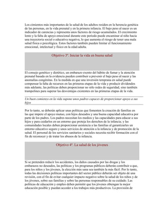 Los cimientos más importantes de la salud de los adultos residen en la herencia genética
de las personas, en la vida prenatal y en la primera infancia. El bajo peso al nacer es un
indicador de carencias y representa unos factores de riesgo acumulados. El crecimiento
lento y la falta de apoyo emocional durante este período puede encaminar al niño hacia
una trayectoria social o educativa negativa, lo que aumenta el riesgo de tener una mala
salud física o psicológica. Estos factores también pueden limitar el funcionamiento
emocional, intelectual y físico en la edad adulta.

                     Objetivo 3º. Iniciar la vida en buena salud



El consejo genético y dietético, un embarazo exento del hábito de fumar y la atención
prenatal basada en la evidencia pueden contribuir a prevenir el bajo peso al nacer y las
anomalías congénitas. En la medida en que una inversión temprana en salud puede
compensar la falta de recursos en las primeras etapas de la vida y producir dividendos
más adelante, las políticas deben proporcionar no sólo redes de seguridad, sino también
trampolines para superar las desventajas existentes en las primeras etapas de la vida.

Un buen comienzo en la vida supone unos padres capaces de proporcionar apoyo a sus
hijos

Por lo tanto, se deberán aplicar unas políticas que fomenten la creación de familias en
las que impere el apoyo mutuo, con hijos deseados y una buena capacidad educativa por
parte de los padres. Los padres necesitan los medios y las capacidades para educar a sus
hijos y para cuidarlos en un entorno que proteja los derechos de la infancia; y las
comunidades locales deben proporcionar asistencia a las familias al garantizarles un
entorno educativo seguro y unos servicios de atención a la infancia y de promoción de la
salud. El personal de los servicios sanitarios y sociales necesita recibir formación con el
fin de reconocer y de tratar los abusos de la infancia.

                        Objetivo 4º. La salud de los jóvenes



Si se pretenden reducir los accidentes, los daños causados por las drogas y los
embarazos no deseados, las políticas y los programas públicos deberán contribuir a que,
para los niños y los jóvenes, la elección más sana sea también la más fácil. Por lo tanto,
todas las decisiones políticas importantes del sector público deberán ser objeto de una
revisión, con el fin de evitar cualquier impacto negativo sobre la salud de los niños y de
los jóvenes, sobre sus familias y sobre las personas responsables de su cuidado. Las
políticas de educación y empleo deben permitir que los jóvenes obtengan la mejor
educación posible y puedan acceder a los trabajos más productivos. La provisión de
 