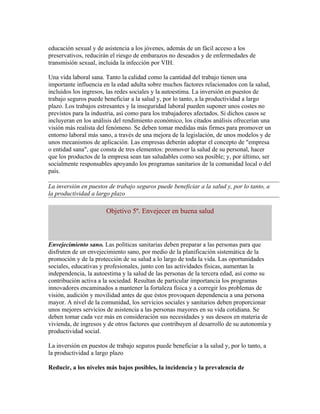 educación sexual y de asistencia a los jóvenes, además de un fácil acceso a los
preservativos, reducirán el riesgo de embarazos no deseados y de enfermedades de
transmisión sexual, incluida la infección por VIH.

Una vida laboral sana. Tanto la calidad como la cantidad del trabajo tienen una
importante influencia en la edad adulta sobre muchos factores relacionados con la salud,
incluidos los ingresos, las redes sociales y la autoestima. La inversión en puestos de
trabajo seguros puede beneficiar a la salud y, por lo tanto, a la productividad a largo
plazo. Los trabajos estresantes y la inseguridad laboral pueden suponer unos costes no
previstos para la industria, así como para los trabajadores afectados. Si dichos casos se
incluyeran en los análisis del rendimiento económico, los citados análisis ofrecerían una
visión más realista del fenómeno. Se deben tomar medidas más firmes para promover un
entorno laboral más sano, a través de una mejora de la legislación, de unos modelos y de
unos mecanismos de aplicación. Las empresas deberán adoptar el concepto de "empresa
o entidad sana", que consta de tres elementos: promover la salud de su personal, hacer
que los productos de la empresa sean tan saludables como sea posible; y, por último, ser
socialmente responsables apoyando los programas sanitarios de la comunidad local o del
país.

La inversión en puestos de trabajo seguros puede beneficiar a la salud y, por lo tanto, a
la productividad a largo plazo

                       Objetivo 5º. Envejecer en buena salud



Envejecimiento sano. Las políticas sanitarias deben preparar a las personas para que
disfruten de un envejecimiento sano, por medio de la planificación sistemática de la
promoción y de la protección de su salud a lo largo de toda la vida. Las oportunidades
sociales, educativas y profesionales, junto con las actividades físicas, aumentan la
independencia, la autoestima y la salud de las personas de la tercera edad, así como su
contribución activa a la sociedad. Resultan de particular importancia los programas
innovadores encaminados a mantener la fortaleza física y a corregir los problemas de
visión, audición y movilidad antes de que éstos provoquen dependencia a una persona
mayor. A nivel de la comunidad, los servicios sociales y sanitarios deben proporcionar
unos mejores servicios de asistencia a las personas mayores en su vida cotidiana. Se
deben tomar cada vez más en consideración sus necesidades y sus deseos en materia de
vivienda, de ingresos y de otros factores que contribuyen al desarrollo de su autonomía y
productividad social.

La inversión en puestos de trabajo seguros puede beneficiar a la salud y, por lo tanto, a
la productividad a largo plazo

Reducir, a los niveles más bajos posibles, la incidencia y la prevalencia de
 