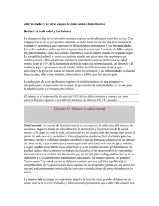 enfermedades y de otras causas de mala salud o fallecimiento

Reducir la mala salud y las lesiones

La determinación de la inversión sanitaria supone un desafío para todos los países. Con
independencia de la perspectiva utilizada, se debe basar en un cálculo de la incidencia
sanitaria y económica que suponen los fallecimientos prematuros y las discapacidades.
Las enfermedades cardiovasculares representan la causa más frecuente de fallecimiento
en, prácticamente, todos los Estados Miembros, con el cáncer situado en segundo lugar.
La mortalidad infantil y materna continúa siendo una preocupación importante en
muchos países. Otros problemas sanitarios importantes son los problemas de salud
mental (casi el 10% de la incidencia global de todas las enfermedades), las lesiones y la
violencia (que representan más de medio millón de fallecimientos al año y que
constituyen la principal causa de muerte entre los jóvenes), y las enfermedades olvidadas
hace tiempo, tales como malaria, tuberculosis y sífilis, que han reemergido.

La reducción de estos problemas requiere el establecimiento de una perspectiva
integrada para la promoción de la salud, la prevención de enfermedades, así como para
la rehabilitación y el tratamiento clínico.

El tabaco es el responsable de más del 14% de los fallecimientos y supone un coste
para la Región superior a los 100 mil millones de dólares EE.UU. anuales

                        Objetivo 6º. Mejorar la salud mental



Salud mental. La mejora de la salud mental -y, en especial, la reducción del número de
suicidios- requiere tomar en consideración la promoción y la protección de la salud
mental a lo largo de toda la vida, en particular en los grupos más desfavorecidos desde el
punto de vista social y económico. Unos programas sanitarios bien diseñados para los
entornos laboral y cotidiano pueden contribuir a que las personas cuenten con un sentido
de coherencia, a que construyan y mantengan unas relaciones sociales de apoyo mutuo,
y a que puedan hacer frente a las situaciones y a los acontecimientos problemáticos. Se
pueden reducir drásticamente los índices de suicidio, si los responsables de suministrar
atención sanitaria reciben una formación que les faculte para el diagnóstico precoz de la
depresión y si se administran tratamientos adecuados. En muchos países, los grandes
"manicomios" de salud mental se deberán sustituir por una red bien equilibrada de
departamentos de psiquiatría para casos agudos en los hospitales generales, así como por
una red cuidadosamente construida de servicios e instalaciones de atención primaria de
salud.

La tensión laboral juega un importante papel a la hora de crear grandes diferencias en
salud, ausencia de enfermedades y fallecimientos prematuros que están relacionados con
 